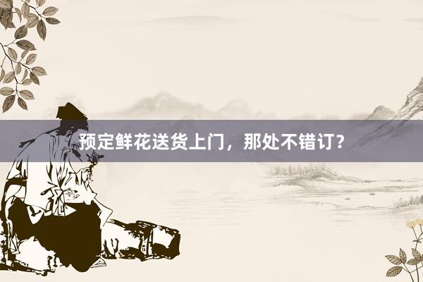 预定鲜花送货上门，那处不错订？